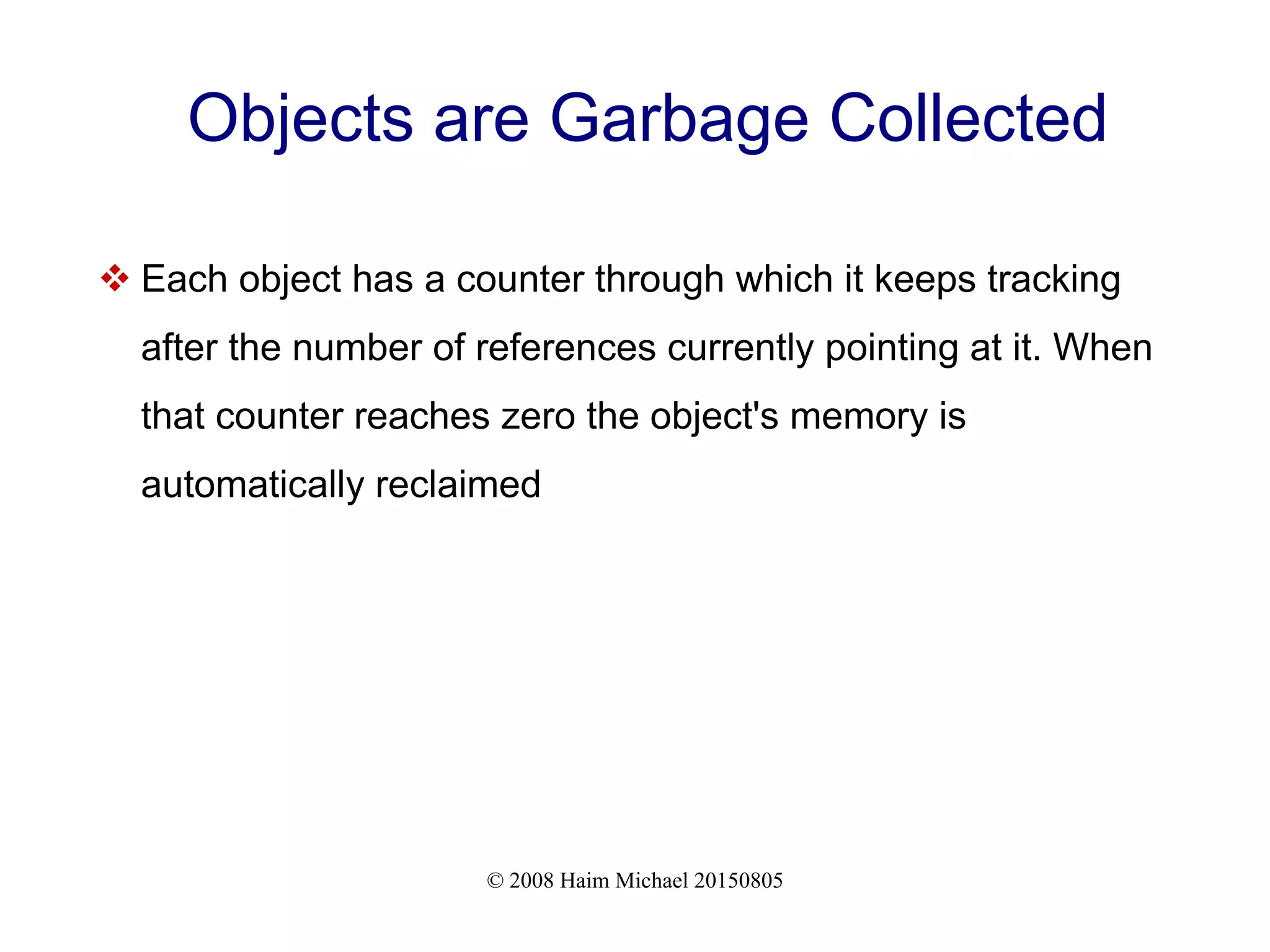 © 2008 Haim Michael 20150805 Objects are Garbage Collected  Each object has a counter through which it keeps tracking after the number of references currently pointing at it. When that counter reaches zero the object's memory is automatically reclaimed 