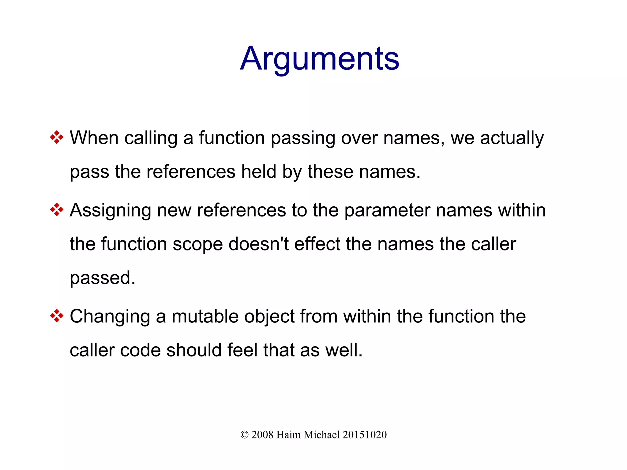 © 2008 Haim Michael 20151020 Arguments  When calling a function passing over names, we actually pass the references held by these names.  Assigning new references to the parameter names within the function scope doesn't effect the names the caller passed.  Changing a mutable object from within the function the caller code should feel that as well. 