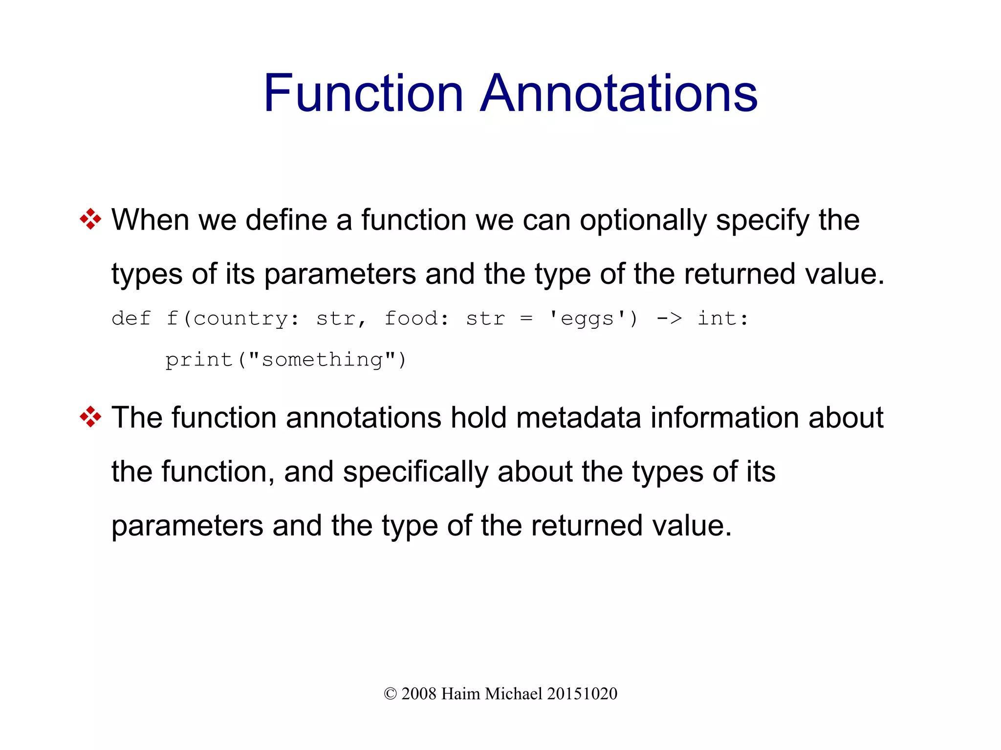 © 2008 Haim Michael 20151020 Function Annotations  When we define a function we can optionally specify the types of its parameters and the type of the returned value. def f(country: str, food: str = 'eggs') -> int: print("something")  The function annotations hold metadata information about the function, and specifically about the types of its parameters and the type of the returned value. 