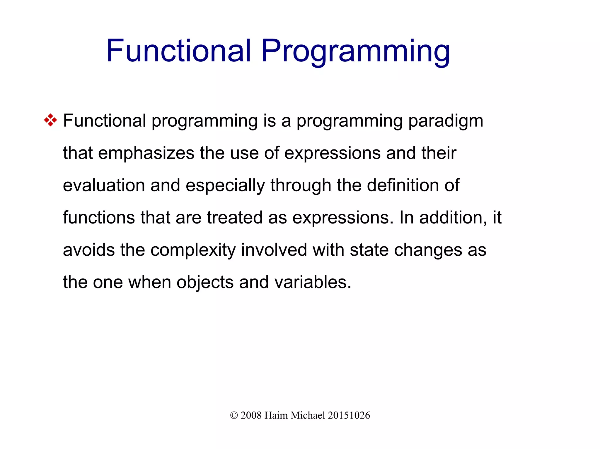 © 2008 Haim Michael 20151026 Functional Programming  Functional programming is a programming paradigm that emphasizes the use of expressions and their evaluation and especially through the definition of functions that are treated as expressions. In addition, it avoids the complexity involved with state changes as the one when objects and variables. 