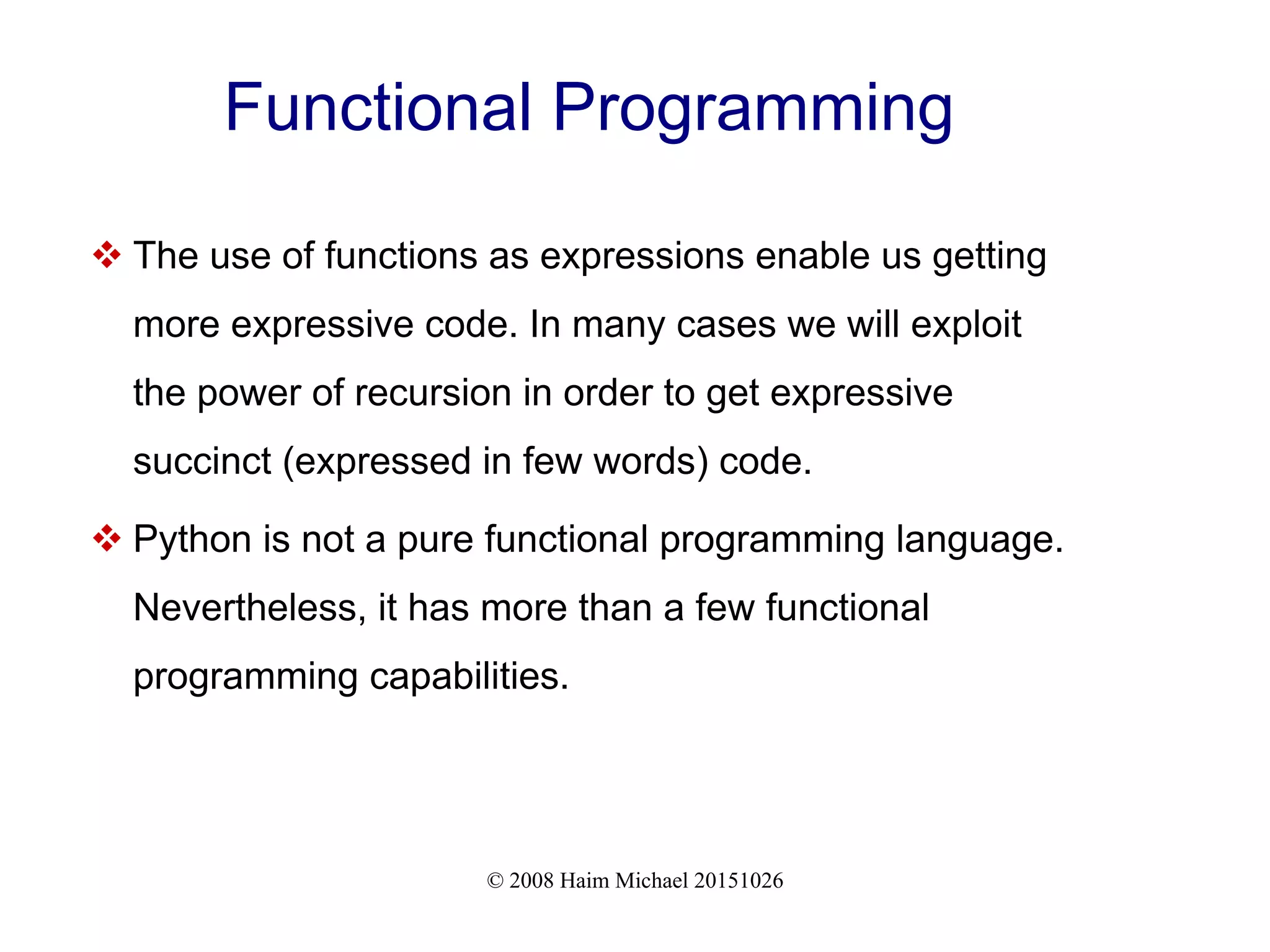 © 2008 Haim Michael 20151026 Functional Programming  The use of functions as expressions enable us getting more expressive code. In many cases we will exploit the power of recursion in order to get expressive succinct (expressed in few words) code.  Python is not a pure functional programming language. Nevertheless, it has more than a few functional programming capabilities. 