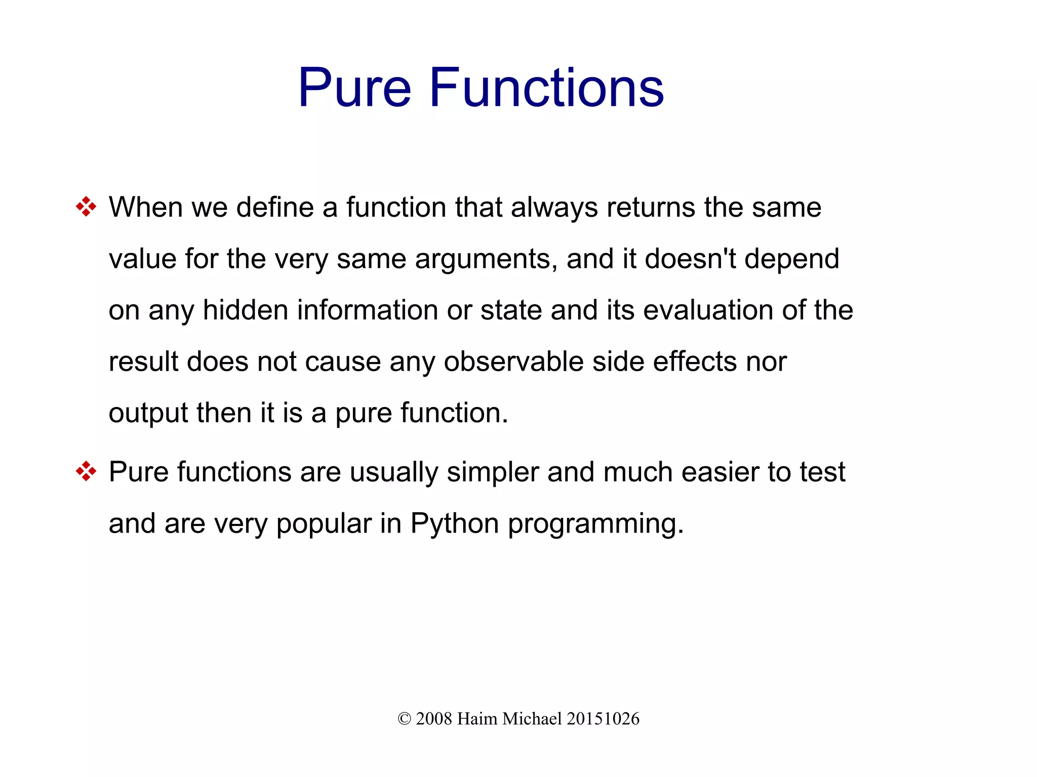 © 2008 Haim Michael 20151026 Pure Functions  When we define a function that always returns the same value for the very same arguments, and it doesn't depend on any hidden information or state and its evaluation of the result does not cause any observable side effects nor output then it is a pure function.  Pure functions are usually simpler and much easier to test and are very popular in Python programming. 