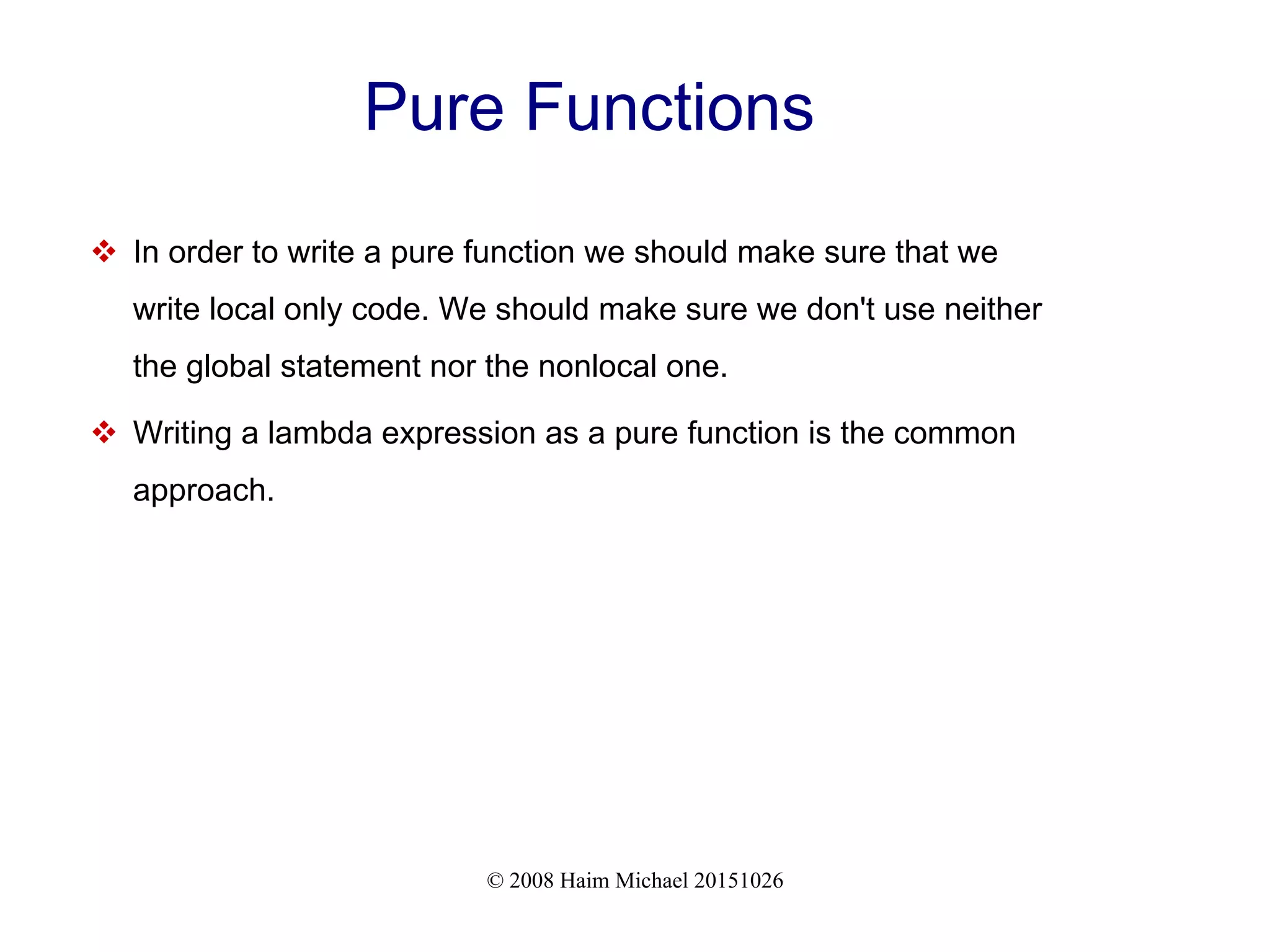 © 2008 Haim Michael 20151026 Pure Functions  In order to write a pure function we should make sure that we write local only code. We should make sure we don't use neither the global statement nor the nonlocal one.  Writing a lambda expression as a pure function is the common approach. 
