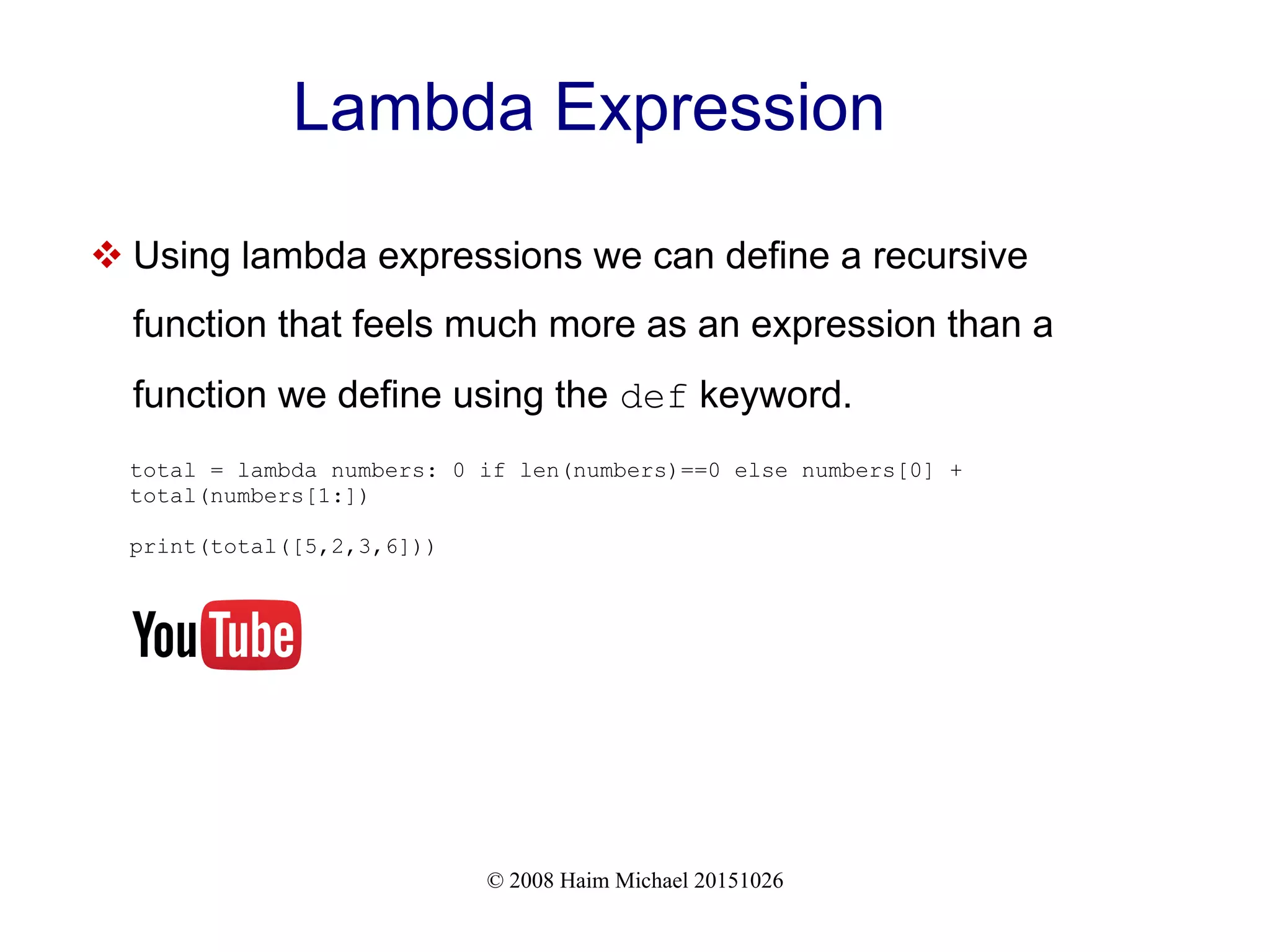 © 2008 Haim Michael 20151026 Lambda Expression  Using lambda expressions we can define a recursive function that feels much more as an expression than a function we define using the def keyword. total = lambda numbers: 0 if len(numbers)==0 else numbers[0] + total(numbers[1:]) print(total([5,2,3,6])) 