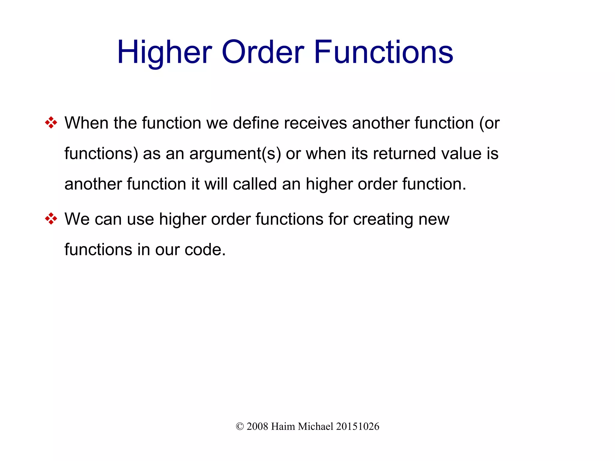 © 2008 Haim Michael 20151026 Higher Order Functions  When the function we define receives another function (or functions) as an argument(s) or when its returned value is another function it will called an higher order function.  We can use higher order functions for creating new functions in our code. 