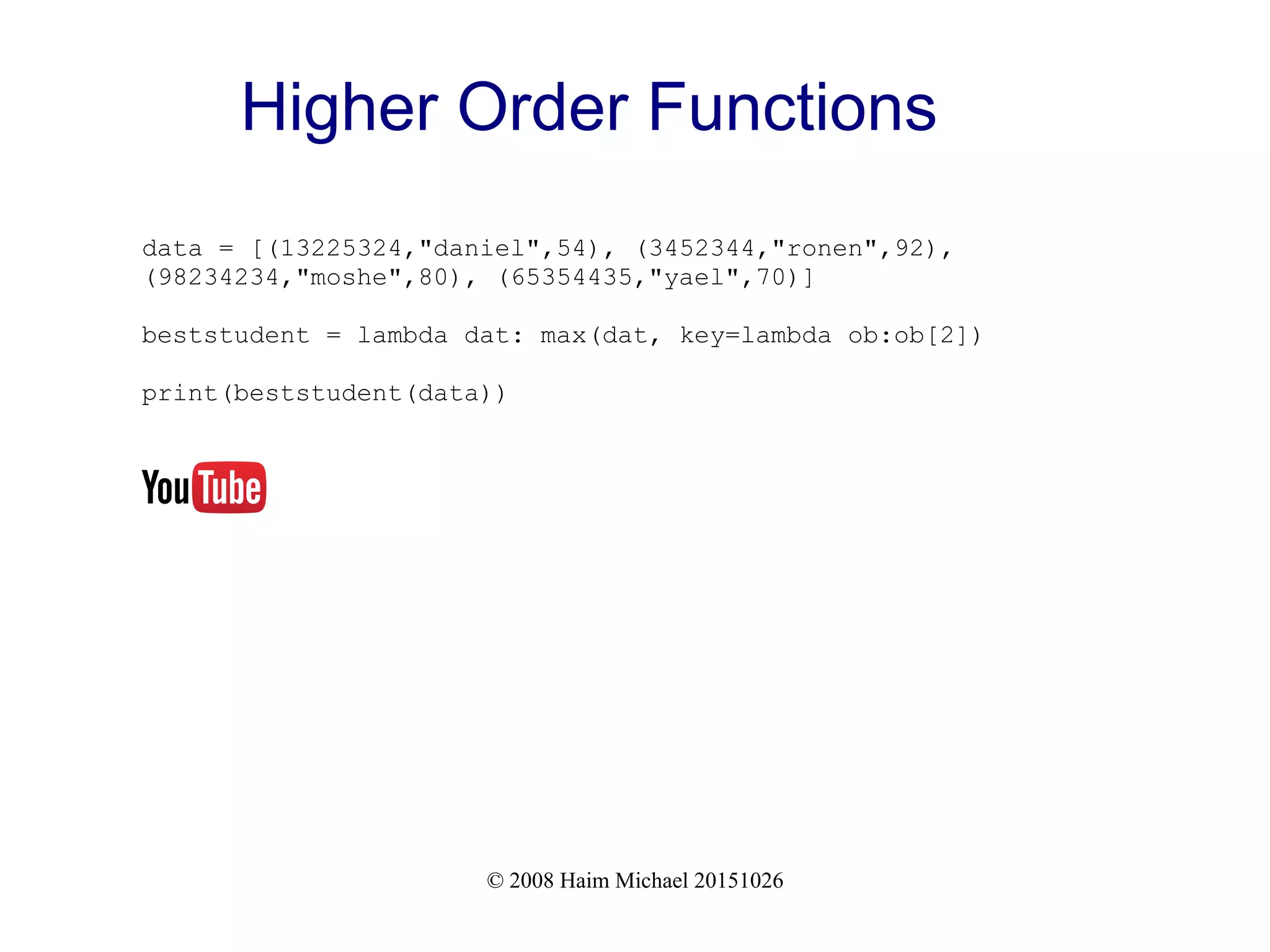 © 2008 Haim Michael 20151026 Higher Order Functions data = [(13225324,"daniel",54), (3452344,"ronen",92), (98234234,"moshe",80), (65354435,"yael",70)] beststudent = lambda dat: max(dat, key=lambda ob:ob[2]) print(beststudent(data)) 