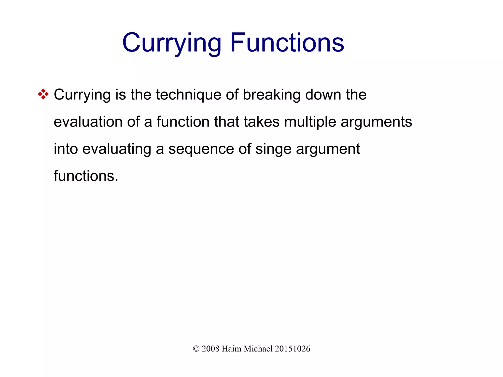 © 2008 Haim Michael 20151026 Currying Functions  Currying is the technique of breaking down the evaluation of a function that takes multiple arguments into evaluating a sequence of singe argument functions. 