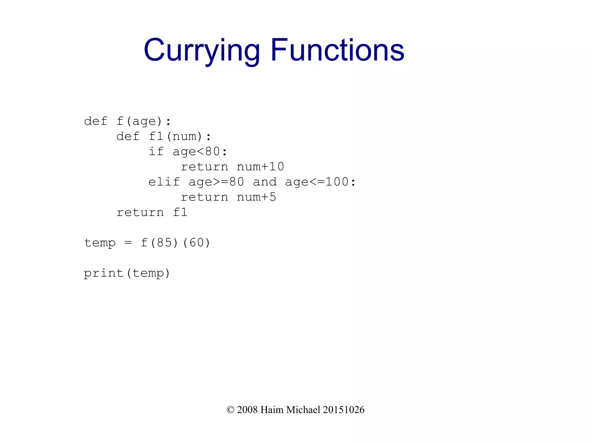 © 2008 Haim Michael 20151026 Currying Functions def f(age): def f1(num): if age<80: return num+10 elif age>=80 and age<=100: return num+5 return f1 temp = f(85)(60) print(temp) 