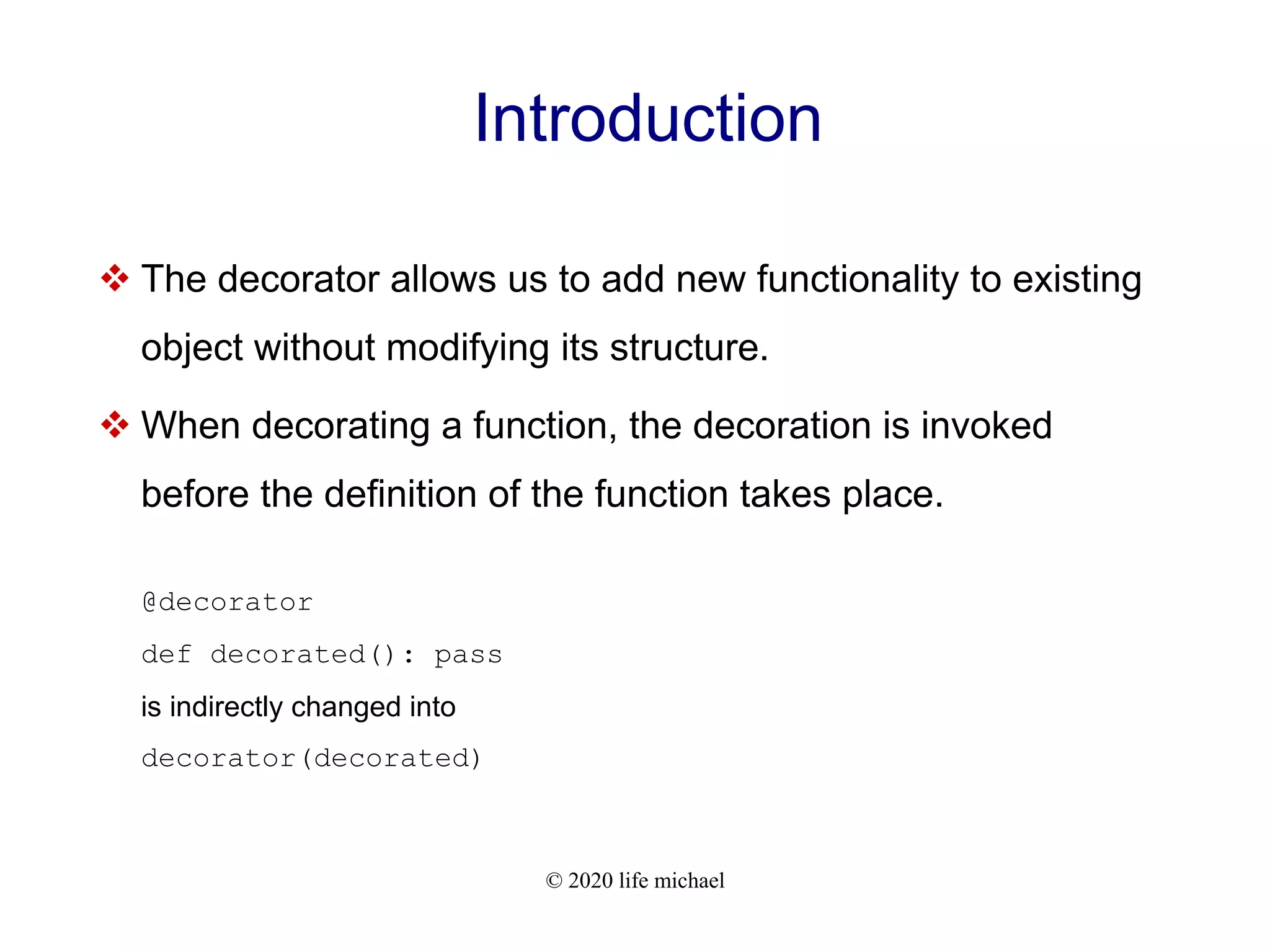 © 2020 life michael Introduction  The decorator allows us to add new functionality to existing object without modifying its structure.  When decorating a function, the decoration is invoked before the definition of the function takes place. @decorator def decorated(): pass is indirectly changed into decorator(decorated) 