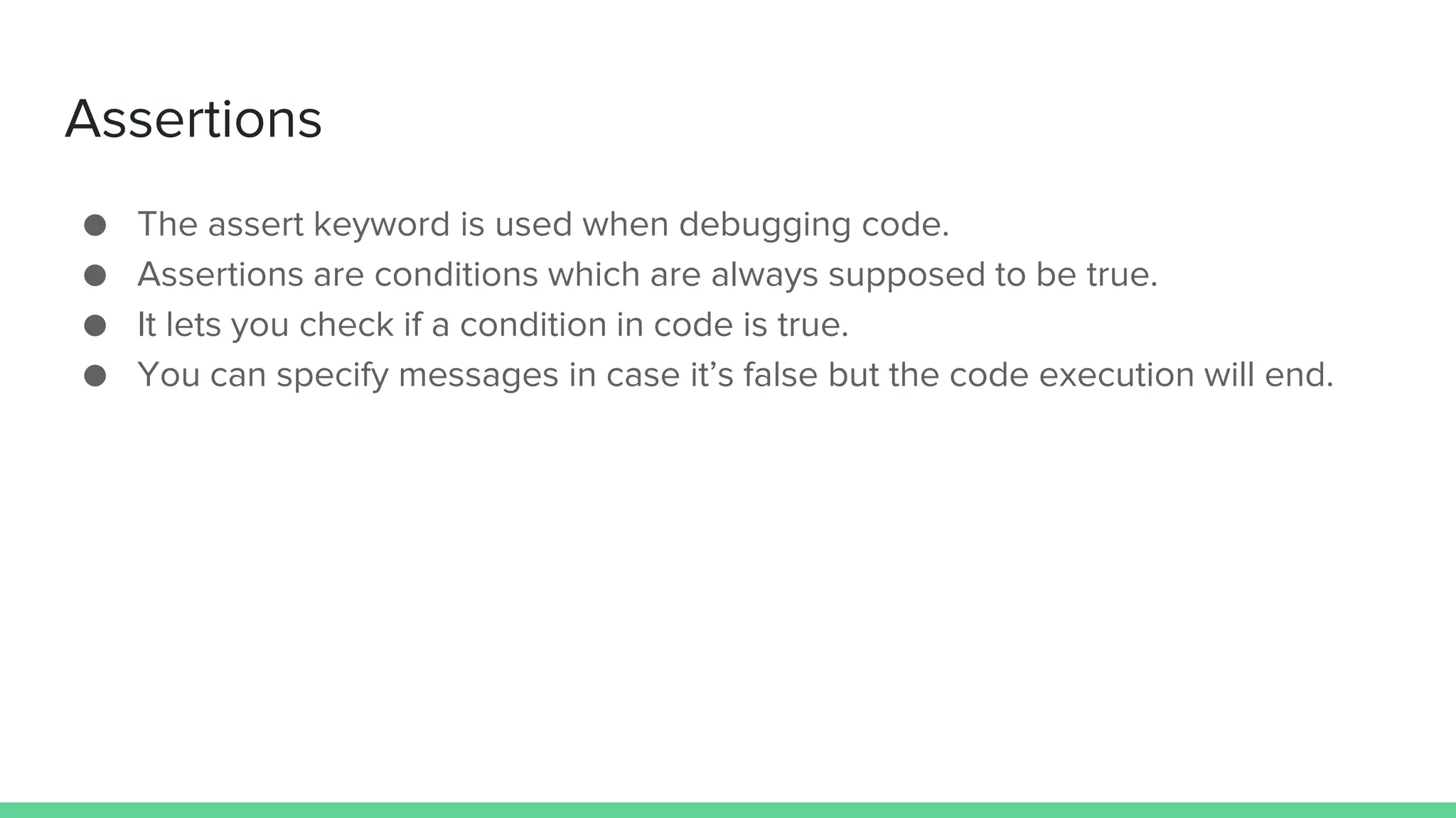 Assertions ● The assert keyword is used when debugging code. ● Assertions are conditions which are always supposed to be true. ● It lets you check if a condition in code is true. ● You can specify messages in case it’s false but the code execution will end. 