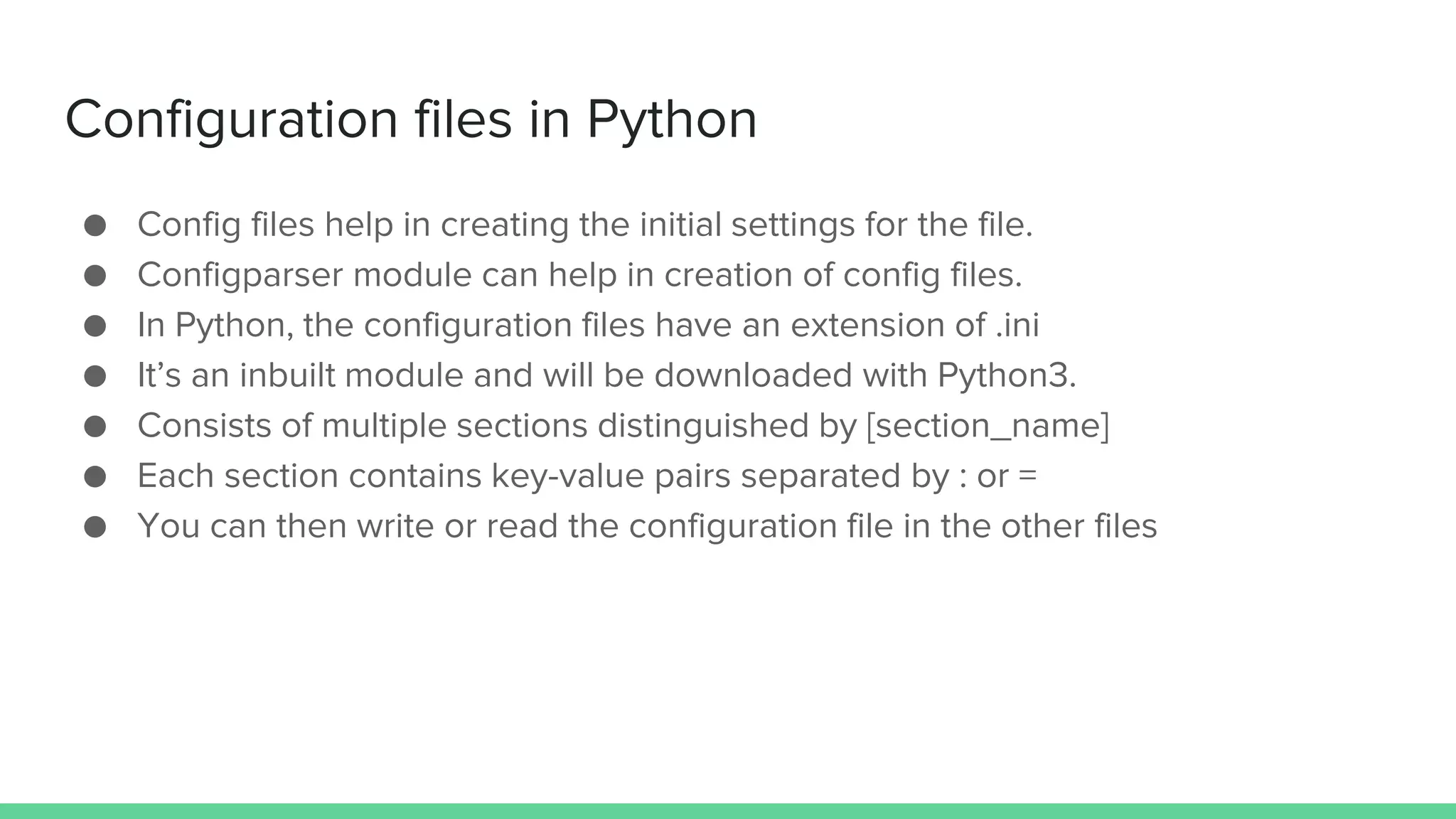 Configuration files in Python ● Config files help in creating the initial settings for the file. ● Configparser module can help in creation of config files. ● In Python, the configuration files have an extension of .ini ● It’s an inbuilt module and will be downloaded with Python3. ● Consists of multiple sections distinguished by [section_name] ● Each section contains key-value pairs separated by : or = ● You can then write or read the configuration file in the other files 