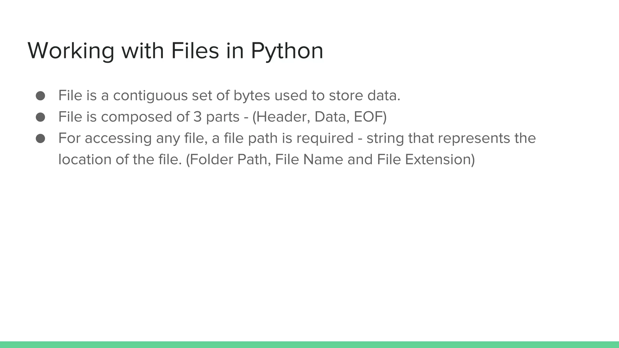 Working with Files in Python ● File is a contiguous set of bytes used to store data. ● File is composed of 3 parts - (Header, Data, EOF) ● For accessing any file, a file path is required - string that represents the location of the file. (Folder Path, File Name and File Extension) 