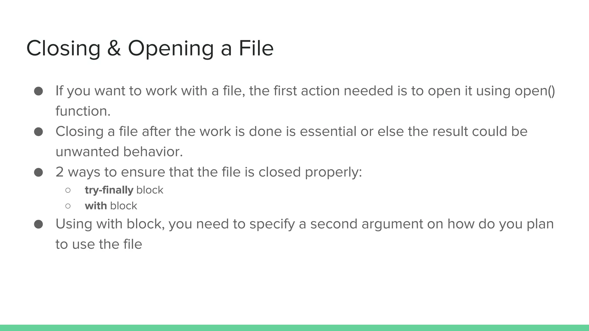 Closing & Opening a File ● If you want to work with a file, the first action needed is to open it using open() function. ● Closing a file after the work is done is essential or else the result could be unwanted behavior. ● 2 ways to ensure that the file is closed properly: ○ try-finally block ○ with block ● Using with block, you need to specify a second argument on how do you plan to use the file 