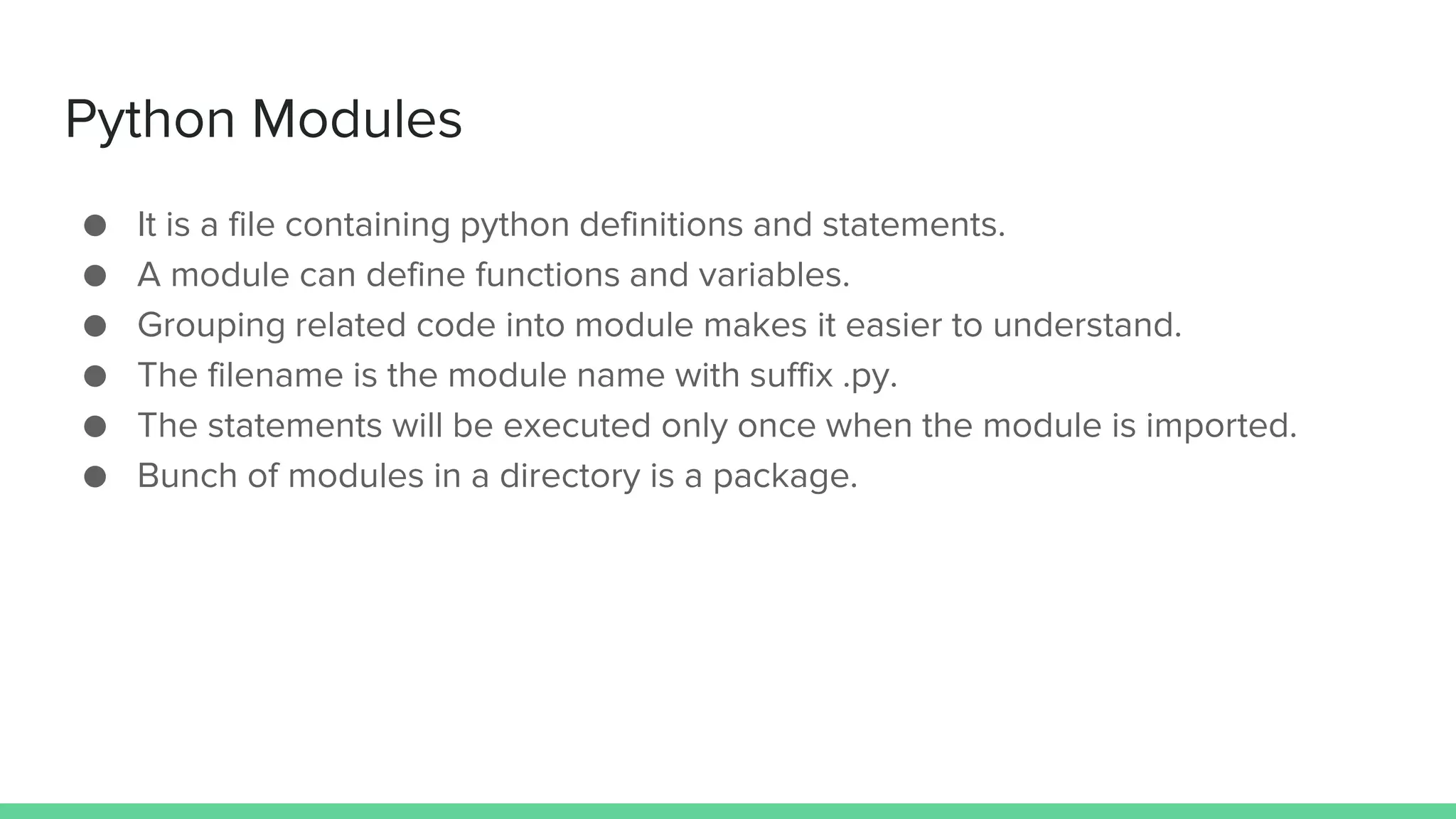 Python Modules ● It is a file containing python definitions and statements. ● A module can define functions and variables. ● Grouping related code into module makes it easier to understand. ● The filename is the module name with suffix .py. ● The statements will be executed only once when the module is imported. ● Bunch of modules in a directory is a package. 
