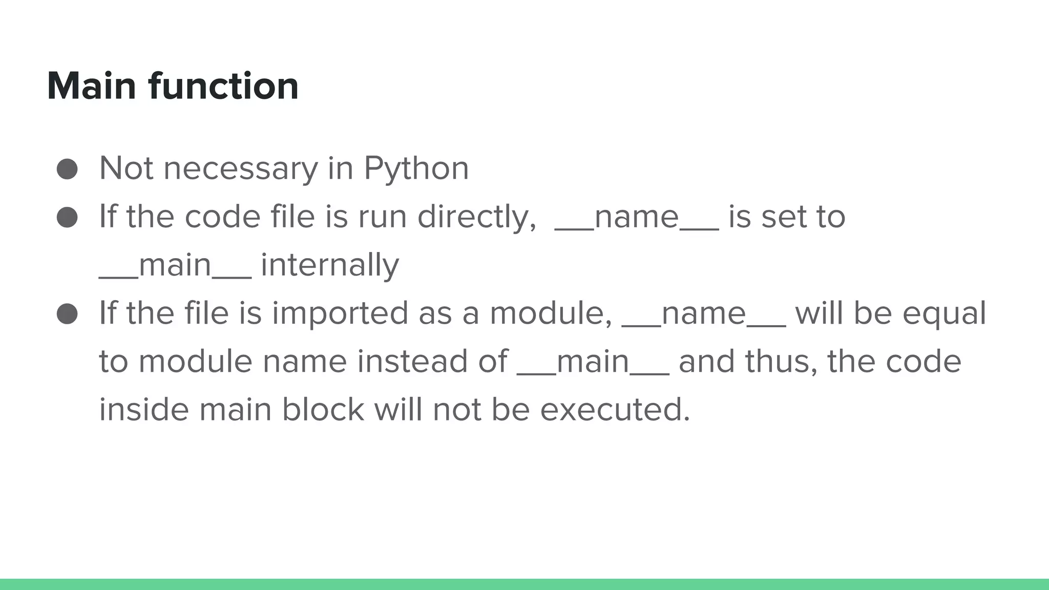Main function ● Not necessary in Python ● If the code file is run directly, __name__ is set to __main__ internally ● If the file is imported as a module, __name__ will be equal to module name instead of __main__ and thus, the code inside main block will not be executed. 