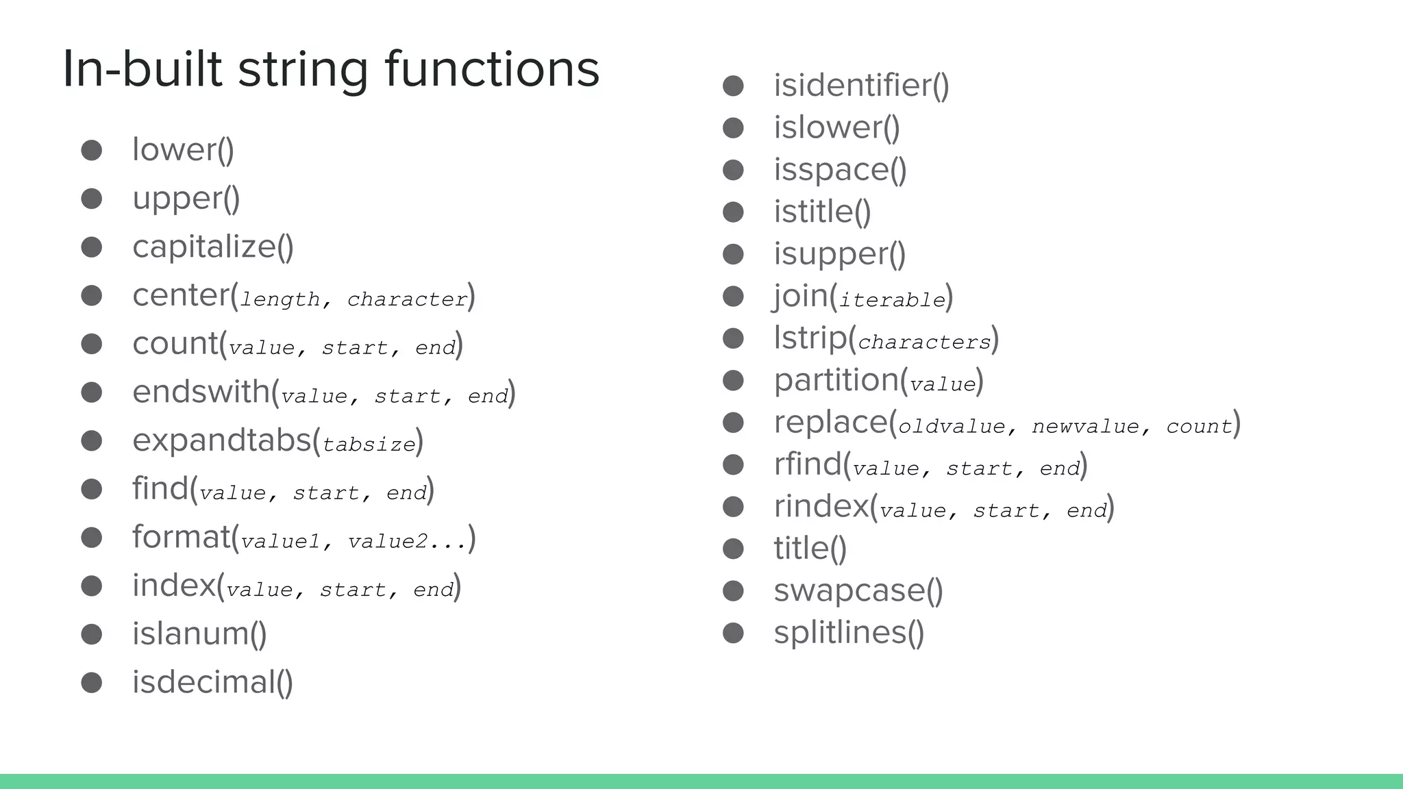 In-built string functions ● lower() ● upper() ● capitalize() ● center(length, character) ● count(value, start, end) ● endswith(value, start, end) ● expandtabs(tabsize) ● find(value, start, end) ● format(value1, value2...) ● index(value, start, end) ● islanum() ● isdecimal() ● isidentifier() ● islower() ● isspace() ● istitle() ● isupper() ● join(iterable) ● lstrip(characters) ● partition(value) ● replace(oldvalue, newvalue, count) ● rfind(value, start, end) ● rindex(value, start, end) ● title() ● swapcase() ● splitlines() 