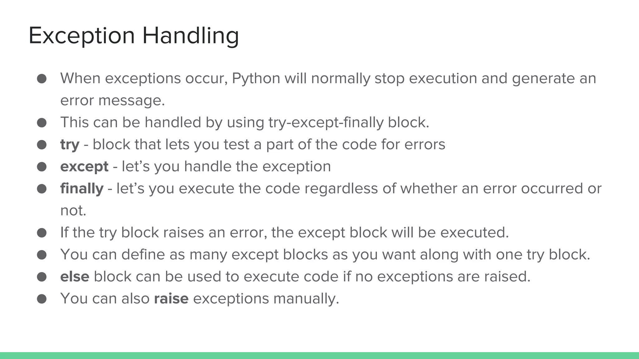 Exception Handling ● When exceptions occur, Python will normally stop execution and generate an error message. ● This can be handled by using try-except-finally block. ● try - block that lets you test a part of the code for errors ● except - let’s you handle the exception ● finally - let’s you execute the code regardless of whether an error occurred or not. ● If the try block raises an error, the except block will be executed. ● You can define as many except blocks as you want along with one try block. ● else block can be used to execute code if no exceptions are raised. ● You can also raise exceptions manually. 