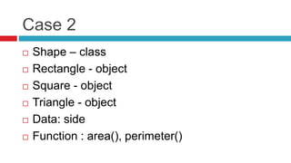 Case 2
 Shape – class
 Rectangle - object
 Square - object
 Triangle - object
 Data: side
 Function : area(), perimeter()
 