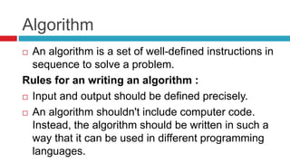 Algorithm
 An algorithm is a set of well-defined instructions in
sequence to solve a problem.
Rules for an writing an algorithm :
 Input and output should be defined precisely.
 An algorithm shouldn't include computer code.
Instead, the algorithm should be written in such a
way that it can be used in different programming
languages.
 