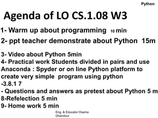 Agenda of LO CS.1.08 W3
1- Warm up about programming 10 min
2- ppt teacher demonstrate about Python 15m
3- Video about Python 5min
4- Practical work Students divided in pairs and use
Anaconda : Spyder or on line Python platform to
create very simple program using python
-3.8.1 7
- Questions and answers as pretest about Python 5 m
8-Refelection 5 min
9- Home work 5 min
Python
Eng. & Educator Osama
Ghandour
 