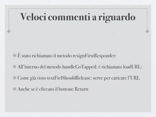 Veloci commenti a riguardo


È stato richiamato il metodo resignFirstResponder:

All’interno del metodo handleGoTapped: è richiamato loadURL:

Come già visto textFielShouldRelease: serve per caricare l’URL

Anche se è cliccato il bottone Return
 
