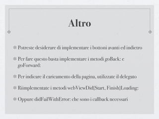 Altro

Potreste desiderare di implementare i bottoni avanti ed indietro

Per fare questo basta implementare i metodi goBack: e
goForward:

Per indicare il caricamento della pagina, utilizzate il delegato

Riimplementate i metodi webViewDid{Start, Finish}Loading:

Oppure didFailWithError: che sono i callback necessari
 