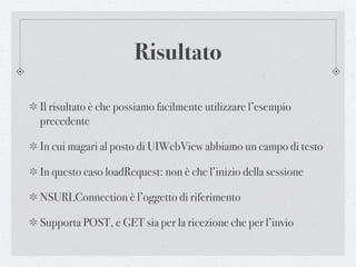 Risultato

Il risultato è che possiamo facilmente utilizzare l’esempio
precedente

In cui magari al posto di UIWebView abbiamo un campo di testo

In questo caso loadRequest: non è che l’inizio della sessione

NSURLConnection è l’oggetto di riferimento

Supporta POST, e GET sia per la ricezione che per l’invio
 