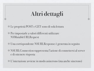 Altri dettagli
Le proprietà POST e GET sono di sola lettura

Per impostarle a valori differenti utilizzare
NSMutableURLRequest

Una corrispondente NSURLResponse è generata in seguito

NSURLConnection rappresenta l’azione di connettersi al server
e di ottenere risposta

L’interazione avviene in modo asincrono (ma anche sincrono)
 