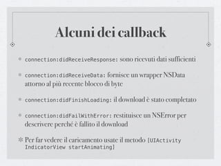 Alcuni dei callback
connection:didReceiveResponse: sono ricevuti dati sufficienti


connection:didReceiveData: fornisce un wrapper NSData
attorno al più recente blocco di byte

connection:didFinishLoading: il download è stato completato


connection:didFailWithError: restituisce un NSError per
descrivere perché è fallito il download

Per far vedere il caricamento usate il metodo [UIActivity
IndicatorView startAnimating]
 