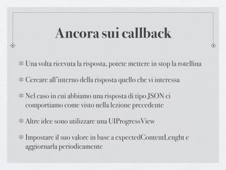 Ancora sui callback
Una volta ricevuta la risposta, potete mettere in stop la rotellina

Cercare all’interno della risposta quello che vi interessa

Nel caso in cui abbiamo una risposta di tipo JSON ci
comportiamo come visto nella lezione precedente

Altre idee sono utilizzare una UIProgressView

Impostare il suo valore in base a expectedContentLenght e
aggiornarla periodicamente
 