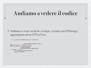 Andiamo a vedere il codice

    Andiamo a creare un facile esempio, creiamo una NSString e
    aggiungiamo ad un UITextView
    - (void)connection:(NSURLConnection *)connection



!   !      !    !     !    didReceiveData:(NSData *)data {
!   NSLog (@"connectionDidReceiveData");
!   NSString *newText = [[NSString alloc]
!   !      !    !     initWithData:data
!   !      !    !     encoding:NSUTF8StringEncoding];
!   if (newText != NULL) {
!   !      [self appendTextToView:newText];
!   !      [newText release];
!   }
}
 