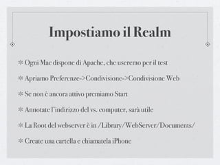 Impostiamo il Realm
Ogni Mac dispone di Apache, che useremo per il test

Apriamo Preferenze->Condivisione->Condivisione Web

Se non è ancora attivo premiamo Start

Annotate l’indirizzo del vs. computer, sarà utile

La Root del webserver è in /Library/WebServer/Documents/

Create una cartella e chiamatela iPhone
 