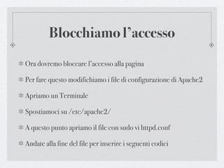 Blocchiamo l’accesso
Ora dovremo bloccare l’accesso alla pagina

Per fare questo modifichiamo i file di configurazione di Apache2

Apriamo un Terminale

Spostiamoci su /etc/apache2/

A questo punto apriamo il file con sudo vi httpd.conf

Andate alla fine del file per inserire i seguenti codici
 