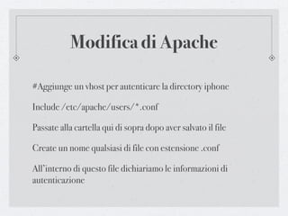 Modifica di Apache

#Aggiunge un vhost per autenticare la directory iphone

Include /etc/apache/users/*.conf

Passate alla cartella qui di sopra dopo aver salvato il file

Create un nome qualsiasi di file con estensione .conf

All’interno di questo file dichiariamo le informazioni di
autenticazione
 