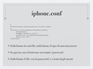 iphone.conf
#
# Autenticazione utente/password per directory iphone
#
<Directory "/Library/WebServer/Documents/iphone">
!      AuthType Basic
!      AuthName "Autentica o Muori"
!      AuthUserFile /etc/apache2/iphonoedirpasswd
!      Require user zack
</Directory>




Indichiamo la cartella, indichiamo il tipo di autenticazione

In questo caso forniremo username/password

Indichiamo il file con la password, e i nomi degli utenti
 