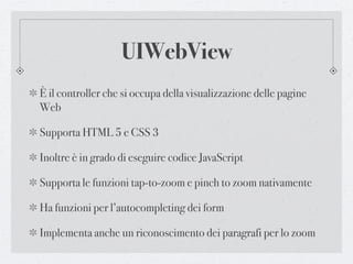 UIWebView
È il controller che si occupa della visualizzazione delle pagine
Web

Supporta HTML 5 e CSS 3

Inoltre è in grado di eseguire codice JavaScript

Supporta le funzioni tap-to-zoom e pinch to zoom nativamente

Ha funzioni per l’autocompleting dei form

Implementa anche un riconoscimento dei paragrafi per lo zoom
 