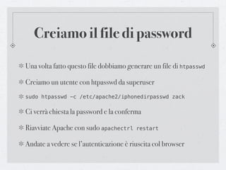 Creiamo il file di password

Una volta fatto questo file dobbiamo generare un file di htpasswd

Creiamo un utente con htpasswd da superuser
sudo htpasswd -c /etc/apache2/iphonedirpasswd zack

Ci verrà chiesta la password e la conferma

Riavviate Apache con sudo apachectrl    restart


Andate a vedere se l’autenticazione è riuscita col browser
 