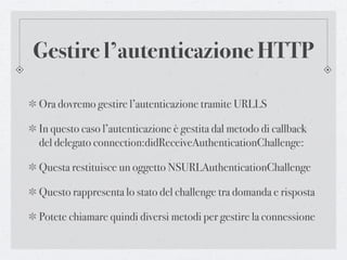 Gestire l’autenticazione HTTP

Ora dovremo gestire l’autenticazione tramite URLLS

In questo caso l’autenticazione è gestita dal metodo di callback
del delegato connection:didReceiveAuthenticationChallenge:

Questa restituisce un oggetto NSURLAuthenticationChallenge

Questo rappresenta lo stato del challenge tra domanda e risposta

Potete chiamare quindi diversi metodi per gestire la connessione
 