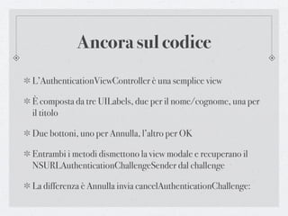 Ancora sul codice
L’AuthenticationViewController è una semplice view

È composta da tre UILabels, due per il nome/cognome, una per
il titolo

Due bottoni, uno per Annulla, l’altro per OK

Entrambi i metodi dismettono la view modale e recuperano il
NSURLAuthenticationChallengeSender dal challenge

La differenza è Annulla invia cancelAuthenticationChallenge:
 