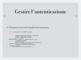 Gestire l’autenticazione

    Notiamo il metodo handleAutentication
    - (void) handleAuthenticationOKForChallenge:



!   !      !    (NSURLAuthenticationChallenge *) aChallenge
!   !      !    withUser: (NSString*) username
!   !      !    password: (NSString*) password {
!   // try to reply to challenge
!   NSURLCredential *credential = [[NSURLCredential alloc]
!   !      !    initWithUser:username
!   !      !    password:password
!   !      !    persistence:NSURLCredentialPersistenceForSession];
!   [[aChallenge sender] useCredential:credential
!   !      !    forAuthenticationChallenge:aChallenge];
!   [credential release];
!   [self dismissModalViewControllerAnimated:YES];
}
 