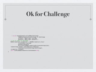 Ok for Challenge


      - (void) handleAuthenticationOKForChallenge:
!   !      !     (NSURLAuthenticationChallenge *) aChallenge
!   !      !     withUser: (NSString*) username
!   !      !     password: (NSString*) password {
!   // try to reply to challenge
!   NSURLCredential *credential = [[NSURLCredential alloc]
!   !      !     initWithUser:username
!   !      !     password:password
!   !      !     persistence:NSURLCredentialPersistenceForSession];
!   [[aChallenge sender] useCredential:credential
!   !      !     forAuthenticationChallenge:aChallenge];
!   [credential release];
!   [self dismissModalViewControllerAnimated:YES];
}
 
