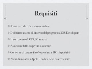 Requisiti
Il nostro codice deve essere stabile

Dobbiamo essere all’interno del programma iOS Developers

Ha un prezzo di €79,00 annuali

Può essere fatto da privati o aziende

Consente di testare il software sino a 100 dispositivi

Prima di inviarlo a Apple il codice deve essere testato
 