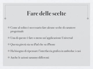 Fare delle scelte

Come al solito è necessario fare alcune scelte di carattere
progettuale

Una di queste è fare o meno un’applicazione Universal

Questa girerà sia su iPad che su iPhone

Ha bisogno di ripensare l’interfaccia grafica in ambedue i casi

Anche le azioni saranno differenti
 