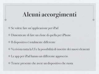 Alcuni accorgimenti
Se volete fare un’applicazione per iPad

Dimenticate di fare un clone di quella per iPhone

Il dispositivo è totalmente differente

Va rivista tutta la UI e la possibilità di inserire dei nuovi elementi

Le app per iPad hanno un differente approccio

Tenete presente che avete un dispositivo che ruota
 