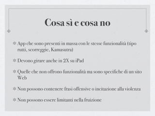 Cosa sì e cosa no
App che sono presenti in massa con le stesse funzionalità (tipo
rutti, scorreggie, Kamasutra)

Devono girare anche in 2X su iPad

Quelle che non offrono funzionalità ma sono specifiche di un sito
Web

Non possono contenere frasi offensive o incitazione alla violenza

Non possono essere limitanti nella fruizione
 