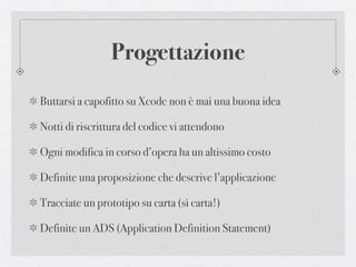 Progettazione
Buttarsi a capofitto su Xcode non è mai una buona idea

Notti di riscrittura del codice vi attendono

Ogni modifica in corso d’opera ha un altissimo costo

Definite una proposizione che descrive l’applicazione

Tracciate un prototipo su carta (sì carta!)

Definite un ADS (Application Definition Statement)
 