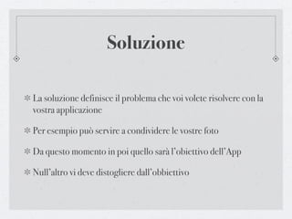 Soluzione

La soluzione definisce il problema che voi volete risolvere con la
vostra applicazione

Per esempio può servire a condividere le vostre foto

Da questo momento in poi quello sarà l’obiettivo dell’App

Null’altro vi deve distogliere dall’obbiettivo
 
