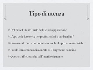 Tipo di utenza

Definisce l’utente finale della vostra applicazione

L’app delle foto serve per professionisti o per bambini?

Conoscendo l’utenza conoscerete anche il tipo di caratteristiche

Inutile fornire funzioni avanzate se il target è un bambino

Questo si riflette anche sull’interfaccia utente
 