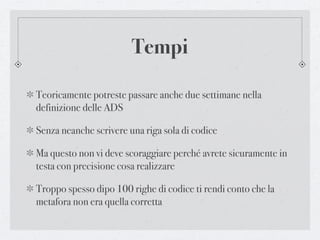 Tempi

Teoricamente potreste passare anche due settimane nella
definizione delle ADS

Senza neanche scrivere una riga sola di codice

Ma questo non vi deve scoraggiare perché avrete sicuramente in
testa con precisione cosa realizzare

Troppo spesso dipo 100 righe di codice ti rendi conto che la
metafora non era quella corretta
 