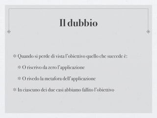 Il dubbio


Quando si perde di vista l’obiettivo quello che succede è:

  O riscrivo da zero l’applicazione

  O rivedo la metafora dell’applicazione

In ciascuno dei due casi abbiamo fallito l’obiettivo
 